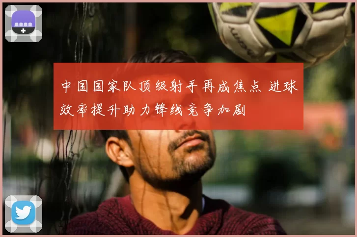 中国国家队顶级射手再成焦点 进球效率提升助力锋线竞争加剧