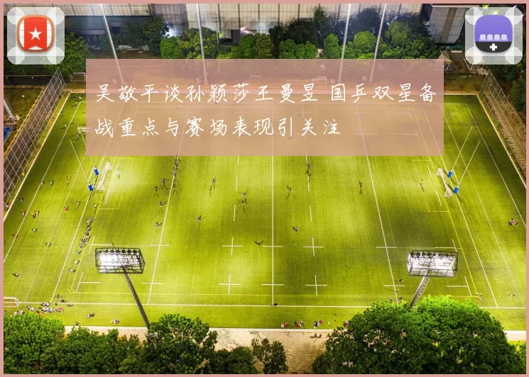 吴敬平谈孙颖莎王曼昱 国乒双星备战重点与赛场表现引关注