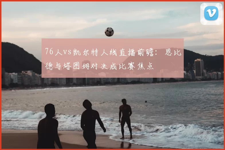 76人vs凯尔特人线直播前瞻：恩比德与塔图姆对决成比赛焦点