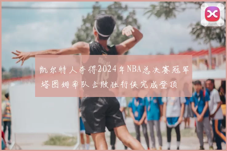 凯尔特人夺得2024年NBA总决赛冠军 塔图姆率队击败独行侠完成登顶