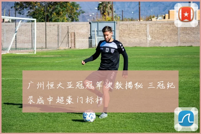 广州恒大亚冠冠军次数揭秘 三冠纪录成中超豪门标杆