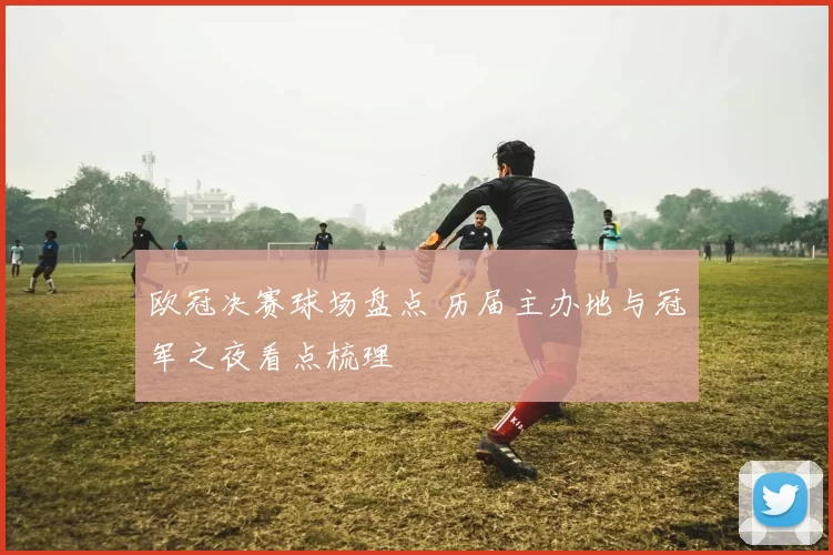 欧冠决赛球场盘点 历届主办地与冠军之夜看点梳理