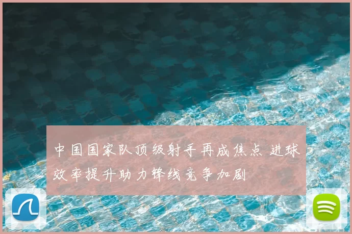 中国国家队顶级射手再成焦点 进球效率提升助力锋线竞争加剧