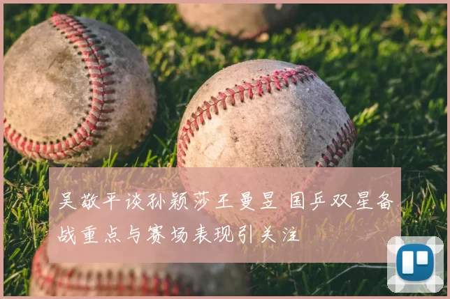 吴敬平谈孙颖莎王曼昱 国乒双星备战重点与赛场表现引关注