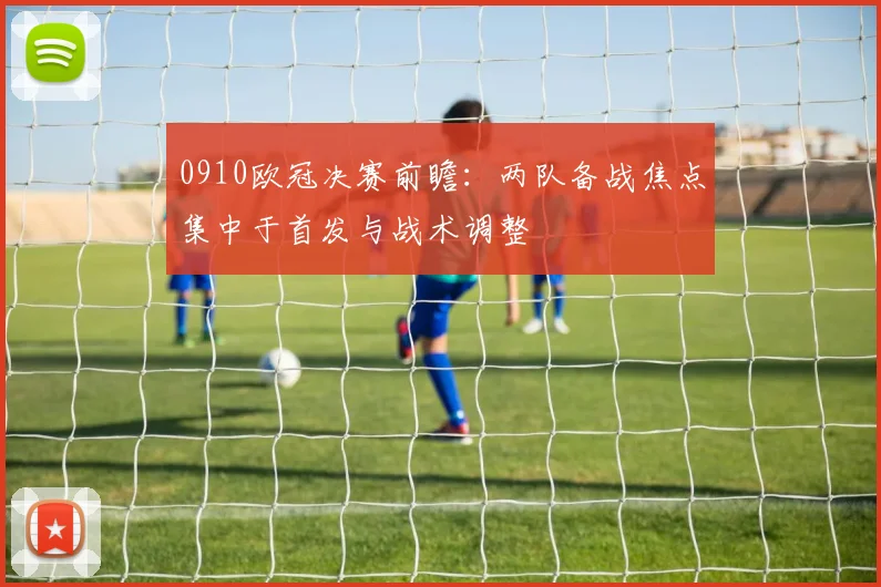 0910欧冠决赛前瞻：两队备战焦点集中于首发与战术调整