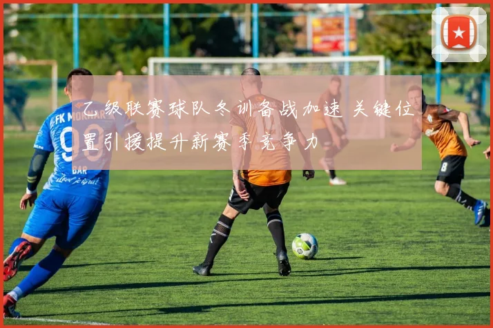 乙级联赛球队冬训备战加速 关键位置引援提升新赛季竞争力