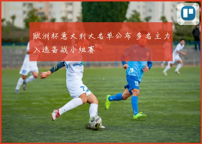 欧洲杯意大利大名单公布 多名主力入选备战小组赛