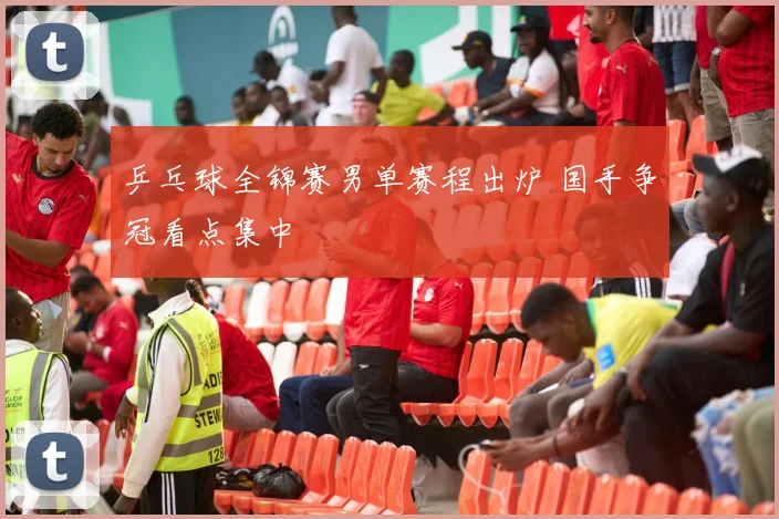 乒乓球全锦赛男单赛程出炉 国手争冠看点集中