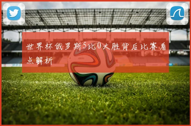世界杯俄罗斯5比0大胜背后比赛看点解析