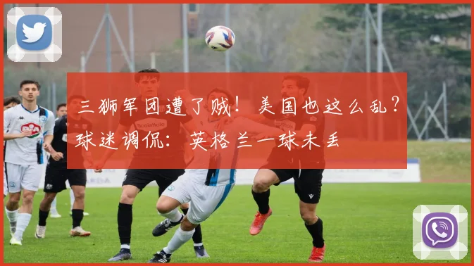 三狮军团遭了贼！美国也这么乱？球迷调侃：英格兰一球未丢
