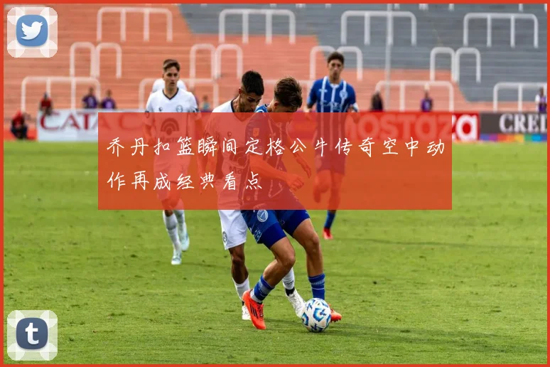乔丹扣篮瞬间定格公牛传奇空中动作再成经典看点