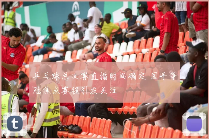 乒乓球总决赛直播时间确定 国手争冠焦点赛程引发关注