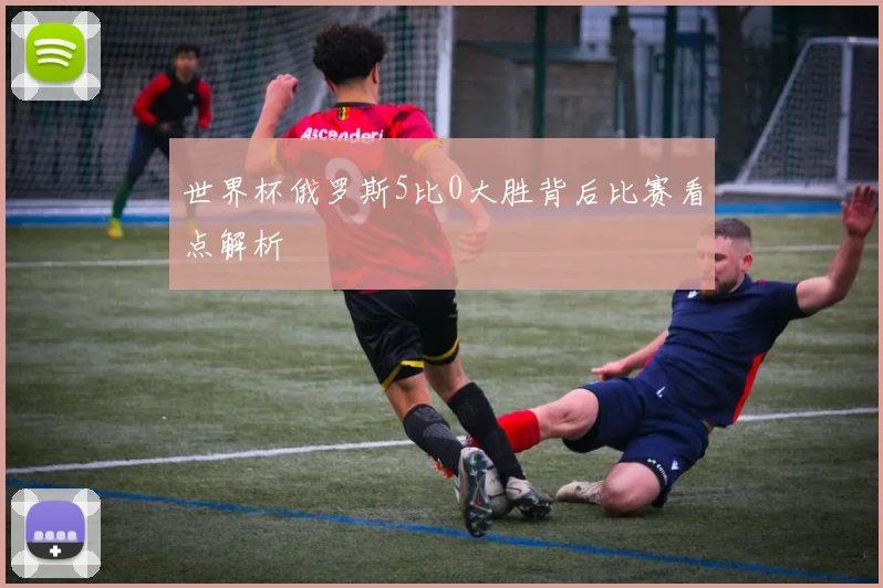 世界杯俄罗斯5比0大胜背后比赛看点解析