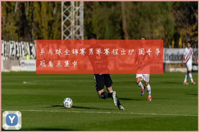 乒乓球全锦赛男单赛程出炉 国手争冠看点集中