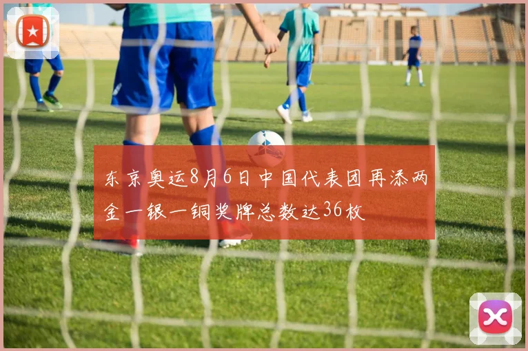 东京奥运8月6日中国代表团再添两金一银一铜奖牌总数达36枚